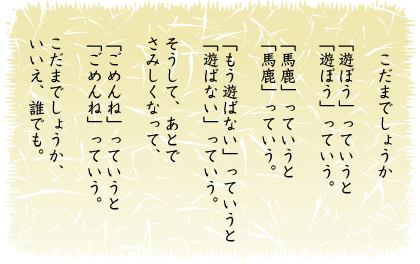 こだまでしょうか
「遊ぼう」っいうと
「遊ぼう」っいう。
「馬鹿」っいうと
「馬鹿」っいう。
「もう遊ばない」っいうと
「遊ばない」っいう。
そうして、あとで
さみしくなって
「ごめんね」っいうと
「ごめんね」っいう。
こだまでしょうか、
いいえ、誰でも